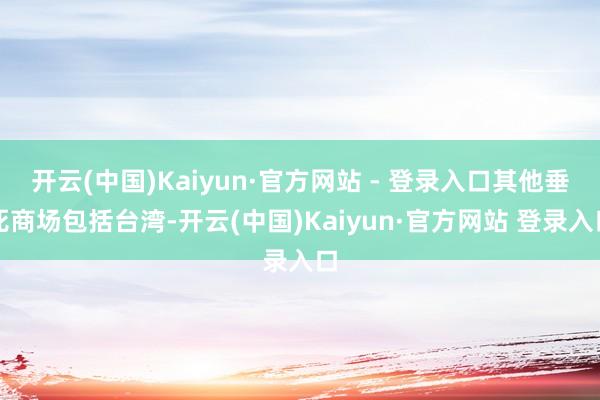 开云(中国)Kaiyun·官方网站 - 登录入口其他垂死商场包括台湾-开云(中国)Kaiyun·官方网站 登录入口