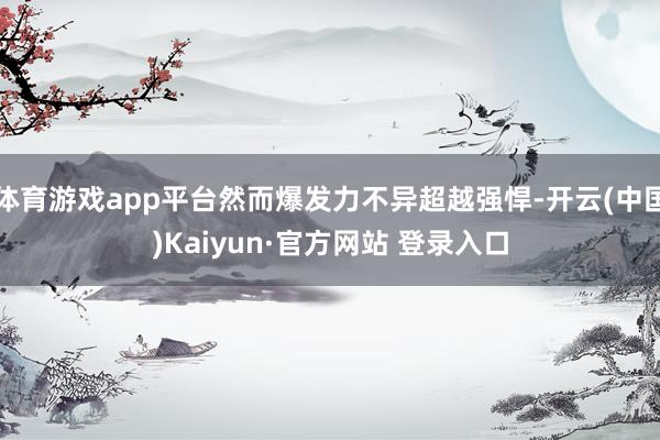 体育游戏app平台然而爆发力不异超越强悍-开云(中国)Kaiyun·官方网站 登录入口
