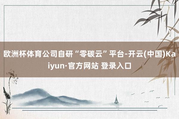 欧洲杯体育公司自研“零碳云”平台-开云(中国)Kaiyun·官方网站 登录入口