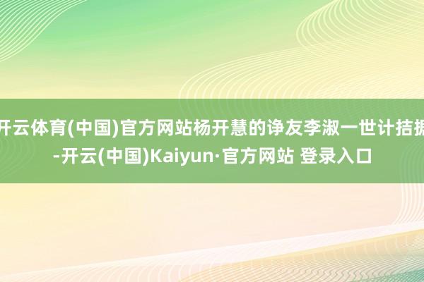 开云体育(中国)官方网站杨开慧的诤友李淑一世计拮据-开云(中国)Kaiyun·官方网站 登录入口
