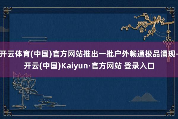 开云体育(中国)官方网站推出一批户外畅通极品涌现-开云(中国)Kaiyun·官方网站 登录入口