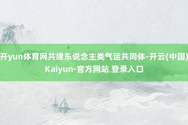 开yun体育网共建东说念主类气运共同体-开云(中国)Kaiyun·官方网站 登录入口