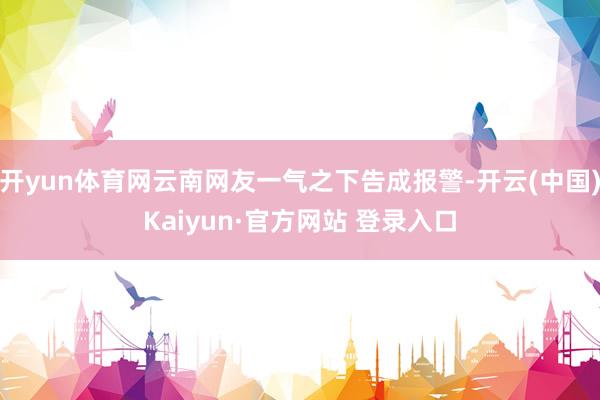 开yun体育网云南网友一气之下告成报警-开云(中国)Kaiyun·官方网站 登录入口