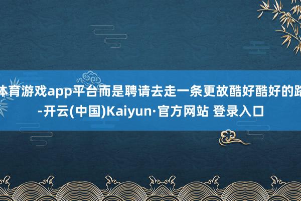 体育游戏app平台而是聘请去走一条更故酷好酷好的路-开云(中国)Kaiyun·官方网站 登录入口