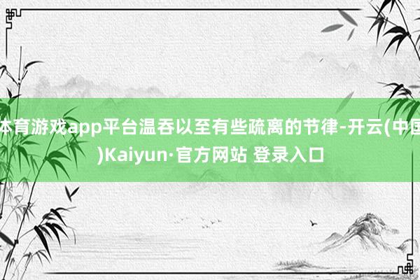 体育游戏app平台温吞以至有些疏离的节律-开云(中国)Kaiyun·官方网站 登录入口