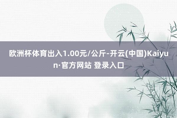 欧洲杯体育出入1.00元/公斤-开云(中国)Kaiyun·官方网站 登录入口