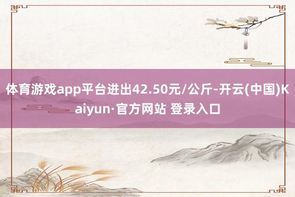 体育游戏app平台进出42.50元/公斤-开云(中国)Kaiyun·官方网站 登录入口