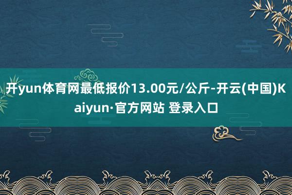 开yun体育网最低报价13.00元/公斤-开云(中国)Kaiyun·官方网站 登录入口
