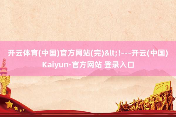 开云体育(中国)官方网站(完)<!---开云(中国)Kaiyun·官方网站 登录入口