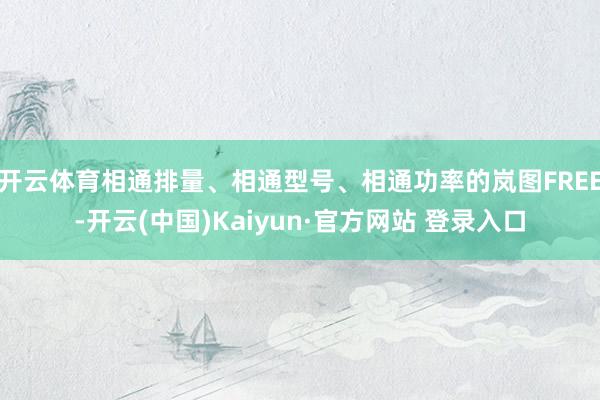 开云体育相通排量、相通型号、相通功率的岚图FREE-开云(中国)Kaiyun·官方网站 登录入口