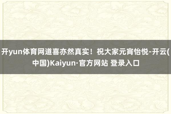 开yun体育网道喜亦然真实！祝大家元宵怡悦-开云(中国)Kaiyun·官方网站 登录入口