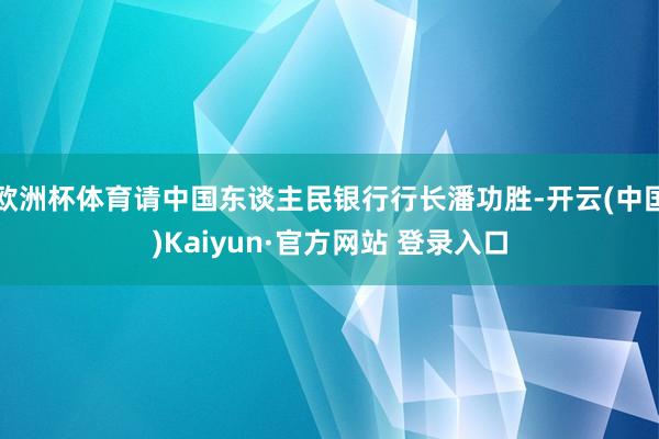 欧洲杯体育请中国东谈主民银行行长潘功胜-开云(中国)Kaiyun·官方网站 登录入口