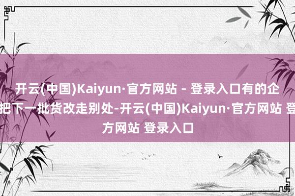 开云(中国)Kaiyun·官方网站 - 登录入口有的企业径直把下一批货改走别处-开云(中国)Kaiyun·官方网站 登录入口