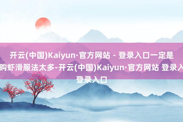 开云(中国)Kaiyun·官方网站 - 登录入口一定是复购虾滑服法太多-开云(中国)Kaiyun·官方网站 登录入口