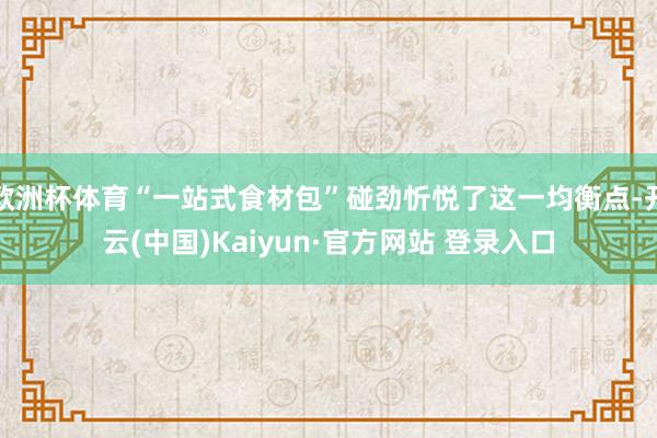 欧洲杯体育“一站式食材包”碰劲忻悦了这一均衡点-开云(中国)Kaiyun·官方网站 登录入口