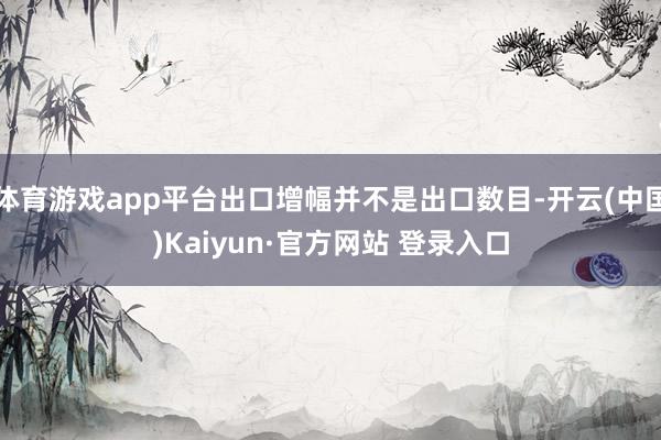 体育游戏app平台出口增幅并不是出口数目-开云(中国)Kaiyun·官方网站 登录入口