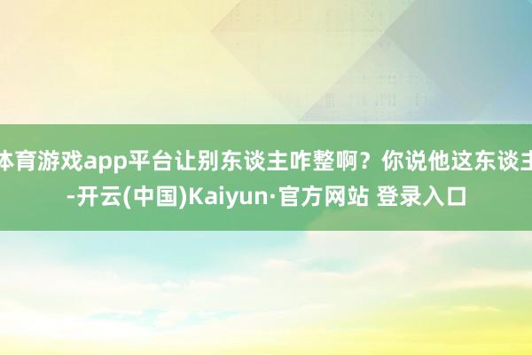 体育游戏app平台让别东谈主咋整啊?你说他这东谈主-开云(中国)Kaiyun·官方网站 登录入口