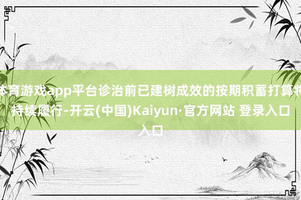 体育游戏app平台诊治前已建树成效的按期积蓄打算将持续履行-开云(中国)Kaiyun·官方网站 登录入口