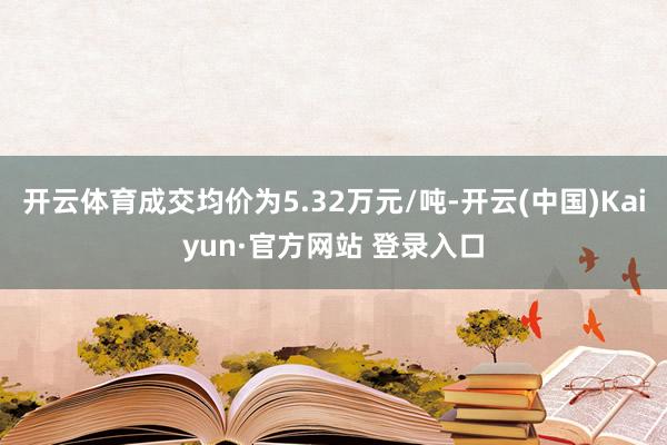 开云体育成交均价为5.32万元/吨-开云(中国)Kaiyun·官方网站 登录入口