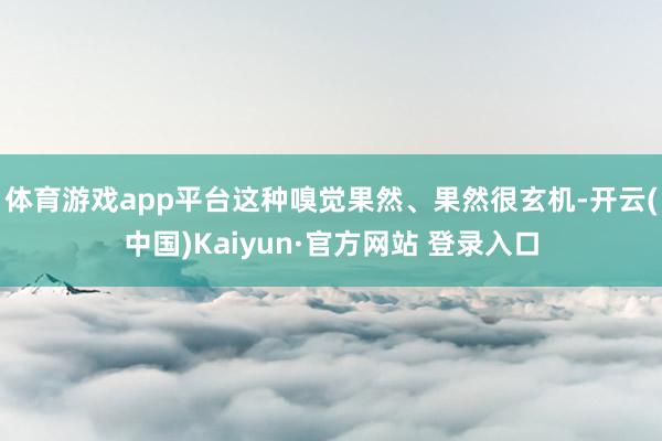 体育游戏app平台这种嗅觉果然、果然很玄机-开云(中国)Kaiyun·官方网站 登录入口