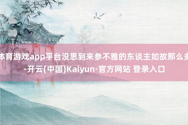 体育游戏app平台没思到来参不雅的东谈主如故那么多-开云(中国)Kaiyun·官方网站 登录入口