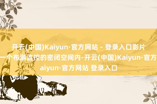开云(中国)Kaiyun·官方网站 - 登录入口影片的故事发生在一个布满监控的密闭空间内-开云(中国)Kaiyun·官方网站 登录入口