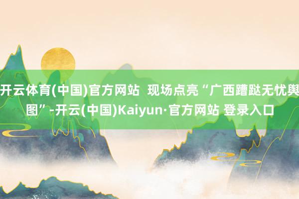开云体育(中国)官方网站  现场点亮“广西蹧跶无忧舆图”-开云(中国)Kaiyun·官方网站 登录入口