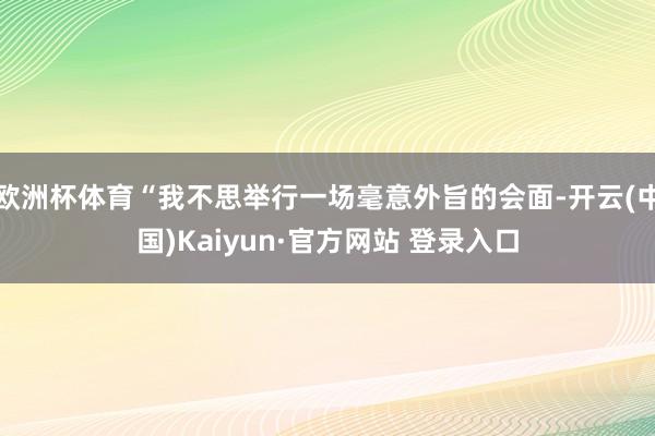 欧洲杯体育“我不思举行一场毫意外旨的会面-开云(中国)Kaiyun·官方网站 登录入口