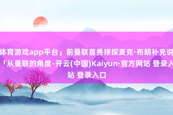 体育游戏app平台」前曼联首秀球探麦克·布朗补充说：「从曼联的角度-开云(中国)Kaiyun·官方网站 登录入口