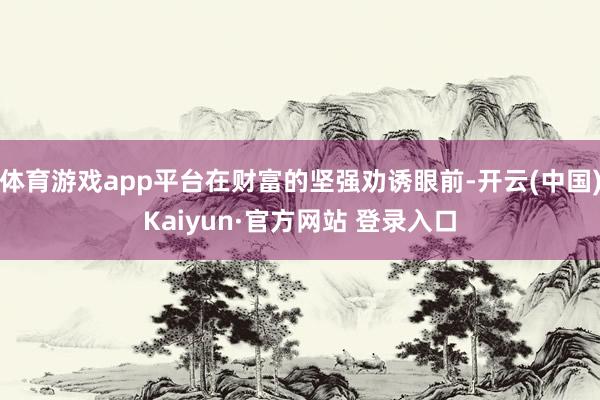 体育游戏app平台在财富的坚强劝诱眼前-开云(中国)Kaiyun·官方网站 登录入口