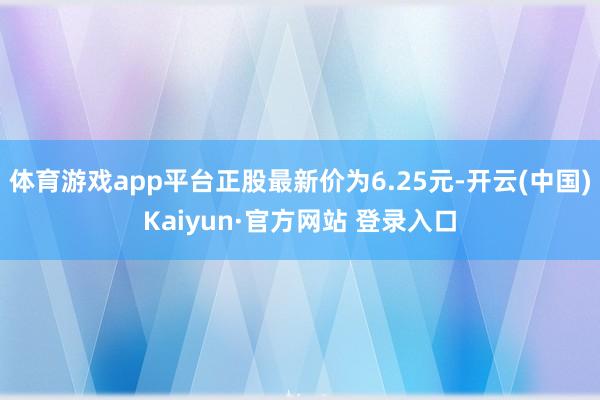 体育游戏app平台正股最新价为6.25元-开云(中国)Kaiyun·官方网站 登录入口