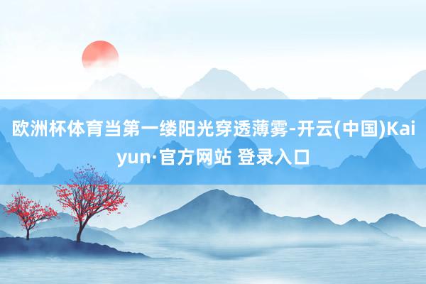 欧洲杯体育当第一缕阳光穿透薄雾-开云(中国)Kaiyun·官方网站 登录入口