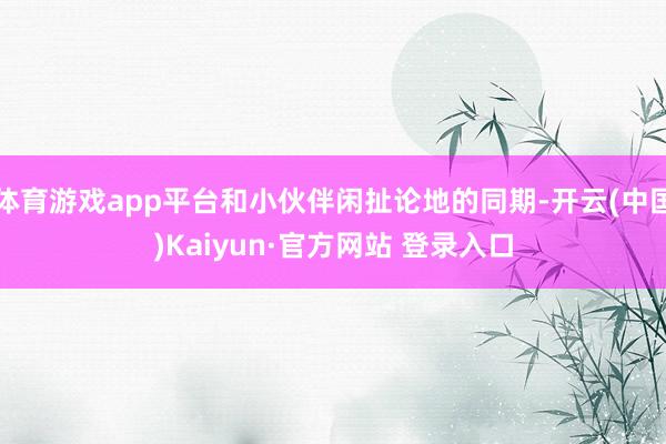 体育游戏app平台和小伙伴闲扯论地的同期-开云(中国)Kaiyun·官方网站 登录入口