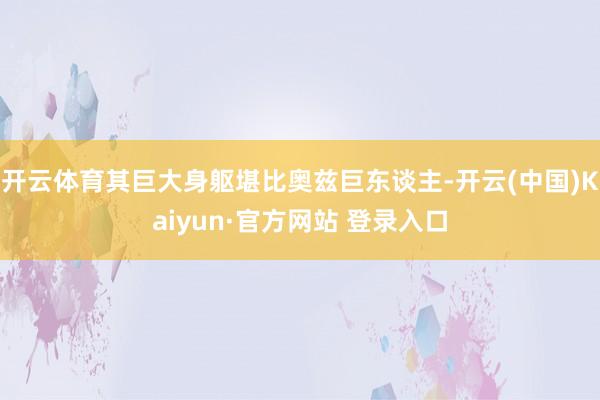 开云体育其巨大身躯堪比奥兹巨东谈主-开云(中国)Kaiyun·官方网站 登录入口
