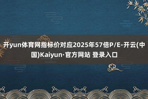 开yun体育网指标价对应2025年57倍P/E-开云(中国)Kaiyun·官方网站 登录入口