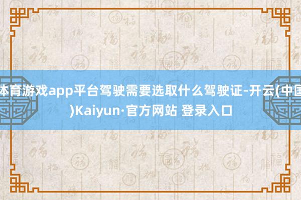 体育游戏app平台驾驶需要选取什么驾驶证-开云(中国)Kaiyun·官方网站 登录入口