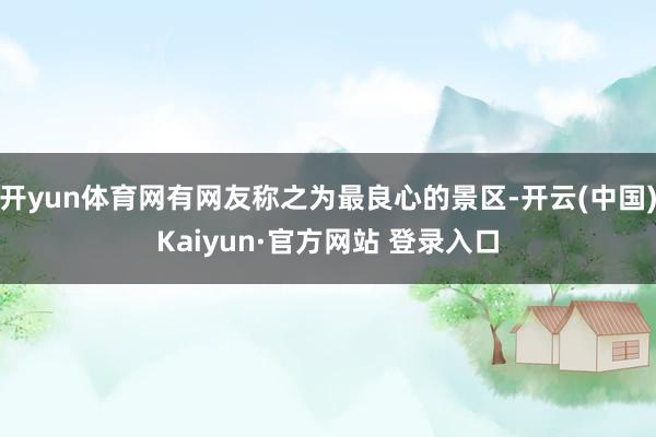 开yun体育网有网友称之为最良心的景区-开云(中国)Kaiyun·官方网站 登录入口
