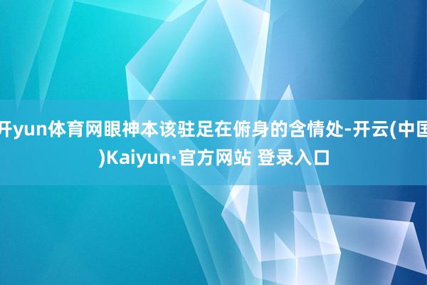 开yun体育网眼神本该驻足在俯身的含情处-开云(中国)Kaiyun·官方网站 登录入口