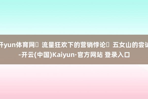 开yun体育网流量狂欢下的营销悖论五女山的尝试-开云(中国)Kaiyun·官方网站 登录入口