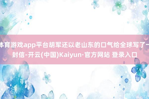 体育游戏app平台胡军还以老山东的口气给全球写了一封信-开云(中国)Kaiyun·官方网站 登录入口