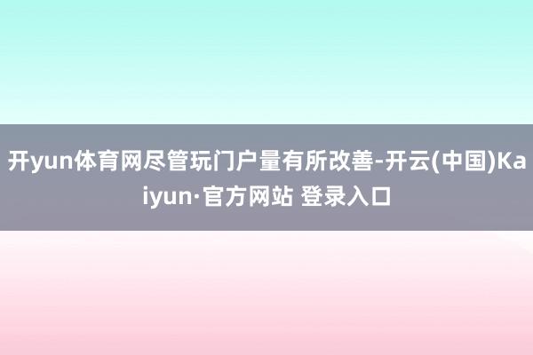开yun体育网尽管玩门户量有所改善-开云(中国)Kaiyun·官方网站 登录入口