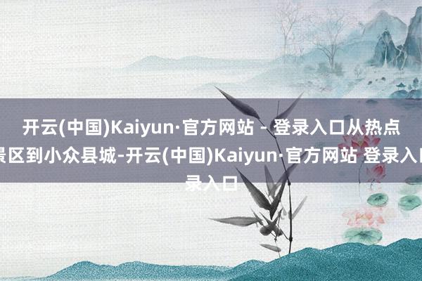 开云(中国)Kaiyun·官方网站 - 登录入口从热点景区到小众县城-开云(中国)Kaiyun·官方网站 登录入口