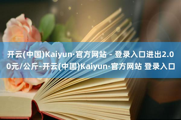 开云(中国)Kaiyun·官方网站 - 登录入口进出2.00元/公斤-开云(中国)Kaiyun·官方网站 登录入口