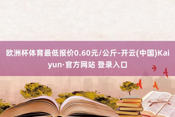 欧洲杯体育最低报价0.60元/公斤-开云(中国)Kaiyun·官方网站 登录入口