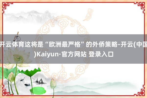 开云体育这将是“欧洲最严格”的外侨策略-开云(中国)Kaiyun·官方网站 登录入口