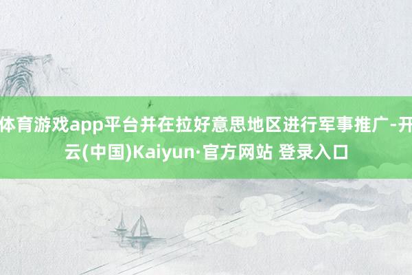 体育游戏app平台并在拉好意思地区进行军事推广-开云(中国)Kaiyun·官方网站 登录入口