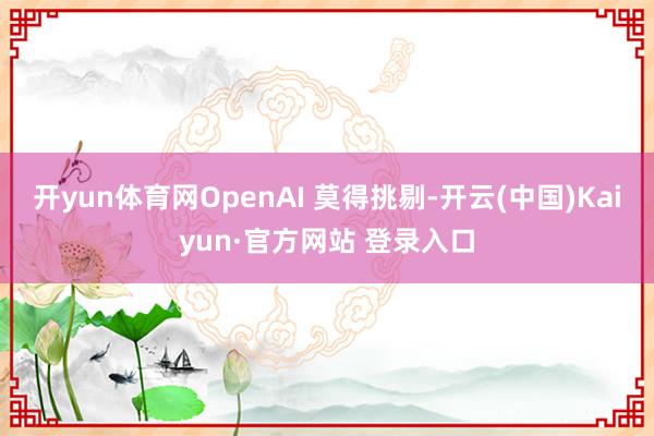 开yun体育网OpenAI 莫得挑剔-开云(中国)Kaiyun·官方网站 登录入口