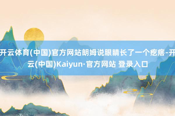 开云体育(中国)官方网站朗姆说眼睛长了一个疙瘩-开云(中国)Kaiyun·官方网站 登录入口