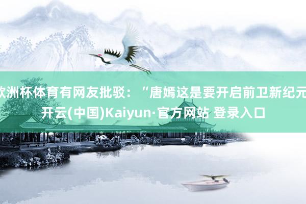欧洲杯体育有网友批驳：“唐嫣这是要开启前卫新纪元-开云(中国)Kaiyun·官方网站 登录入口