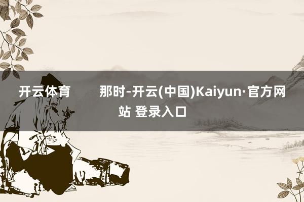 开云体育        那时-开云(中国)Kaiyun·官方网站 登录入口